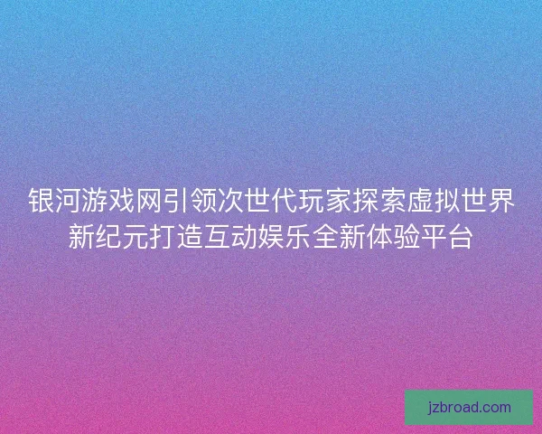 银河游戏网引领次世代玩家探索虚拟世界新纪元打造互动娱乐全新体验平台