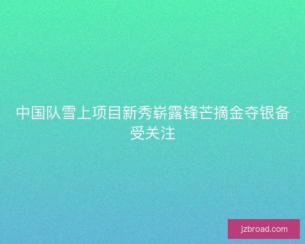 中国队雪上项目新秀崭露锋芒摘金夺银备受关注