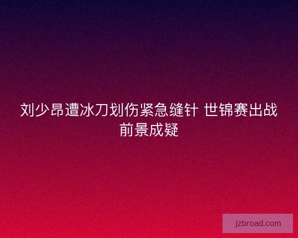 刘少昂遭冰刀划伤紧急缝针 世锦赛出战前景成疑 刘少昂遭冰刀划伤紧急缝针 世锦赛出战前景成疑