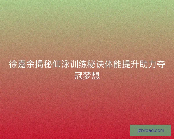 徐嘉余揭秘仰泳训练秘诀体能提升助力夺冠梦想