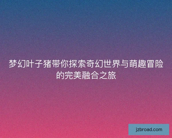 梦幻叶子猪带你探索奇幻世界与萌趣冒险的完美融合之旅