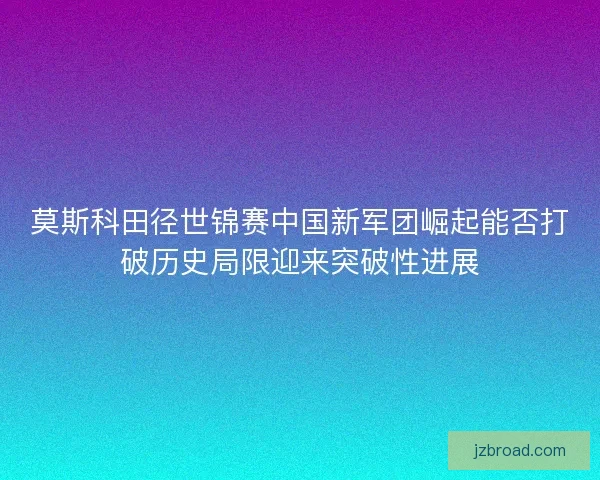 莫斯科田径世锦赛中国新军团崛起能否打破历史局限迎来突破性进展