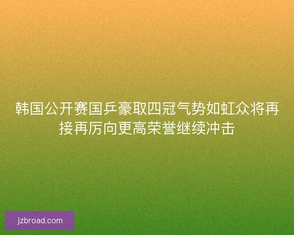 韩国公开赛国乒豪取四冠气势如虹众将再接再厉向更高荣誉继续冲击 韩国公开赛国乒豪取四冠气势如虹众将再接再厉向更高荣誉继续冲击