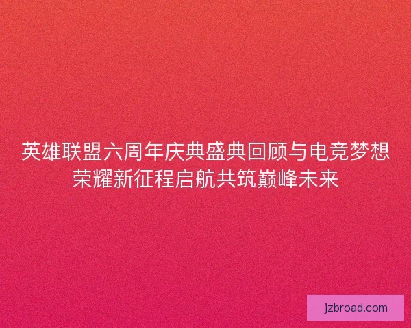 英雄联盟六周年庆典盛典回顾与电竞梦想荣耀新征程启航共筑巅峰未来 英雄联盟六周年庆典盛典回顾与电竞梦想荣耀新征程启航共筑巅峰未来